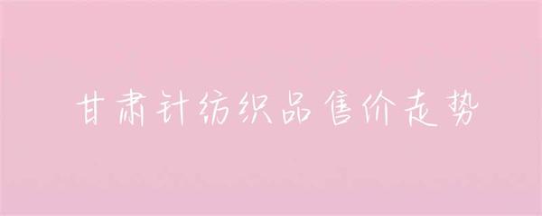 甘肅針紡織品售價(jià)走勢(shì)分析